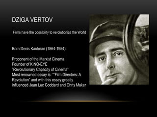 DZIGA VERTOV 
Films have the possibility to revolutionize the World 
Born Denis Kaufman (1864-1954) 
Proponent of the Marxist Cinema 
Founder of KINO-EYE 
”Revolutionary Capacity of Cinema” 
Most renowned essay is: “”Film Directors: A 
Revolution” and with this essay greatly 
influenced Jean Luc Goddard and Chris Maker 
 