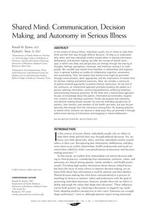 ANNALS OF FAMILY MEDICINE ✦
WWW.ANNFAMMED.ORG ✦
VOL. 9, NO. 5 ✦
SEPTEMBER/OCTOBER 2011
454
Shared Mind: Communication, Decision
Making, and Autonomy in Serious Illness
ABSTRACT
In the context of serious illness, individuals usually rely on others to help them
think and feel their way through difficult decisions. To help us to understand
why, when, and how individuals involve trusted others in sharing information,
deliberation, and decision making, we offer the concept of shared mind—
ways in which new ideas and perspectives can emerge through the sharing of
thoughts, feelings, perceptions, meanings, and intentions among 2 or more
people. We consider how shared mind manifests in relationships and organiza-
tions in general, building on studies of collaborative cognition, attunement,
and sensemaking. Then, we explore how shared mind might be promoted
through communication, when appropriate, and the implications of shared mind
for decision making and patient autonomy. Next, we consider a continuum
of patient-centered approaches to patient-clinician interactions. At one end of
the continuum, an interactional approach promotes knowing the patient as a
person, tailoring information, constructing preferences, achieving consensus,
and promoting relational autonomy. At the other end, a transactional approach
focuses on knowledge about the patient, information-as-commodity, negotia-
tion, consent, and individual autonomy. Finally, we propose that autonomy
and decision making should consider not only the individual perspectives of
patients, their families, and members of the health care team, but also the per-
spectives that emerge from the interactions among them. By drawing attention
to shared mind, clinicians can observe in what ways they can promote it through
bidirectional sharing of information and engaging in shared deliberation.
Ann Fam Med 2011;9:454-461. doi:10.1370/afm.1301.
INTRODUCTION
I
n the context of serious illness, individuals usually rely on others to
help them think and feel their way through difﬁcult decisions. Yet, we
know very little about why, when, and how individuals involve trusted
others in their care. Recognizing that information, deliberation, and deci-
sions often occur within relationships, health professionals and social sci-
entists have called for richer conceptualizations of autonomy and decision-
making processes.1-14
In this article, we explore how relationships can inform decision-mak-
ing in clinical practice, considering how information, emotions, values, and
autonomy are shared among patients, family members, and health profes-
sionals. Providing high-quality information about disease-related factors
has been the focus of many efforts to improve decision making, yet we
know little about how information is used by patients and their families.
Shared decision making has often been conceptualized as a process of
matching of choices to patients’ values and preferences with the goal of
promoting individual autonomy; however, people often rely on others to
deﬁne and weigh the values that shape their decisions.5
These inﬂuences
can be both positive (eg, clarifying a discussion) or negative (eg, mind-
lessly adopting another’s perspective as one’s own). Emotions can strongly
shape preferences15
; even so, although patients report strong emotional
Ronald M. Epstein, MD1
Richard L. Street, Jr, PhD2
1
Departments of Family Medicine, Psychia-
try, and Oncology, School of Medicine &
Dentistry, and the and School of Nursing,
University of Rochester Medical Center,
Rochester, New York
2
Department of Communication, Texas
A&M University; and Houston Center for
Quality of Care and Utilization Studies,
Baylor College of Medicine, Houston, Texas
Conﬂicts of interest: authors report none.
CORRESPONDING AUTHOR
Ronald M. Epstein, MD
Department of Family Medicine
University of Rochester Medical Center
1381 South Ave
Rochester, NY 14620
ronald_epstein@urmc.rochester.edu
 