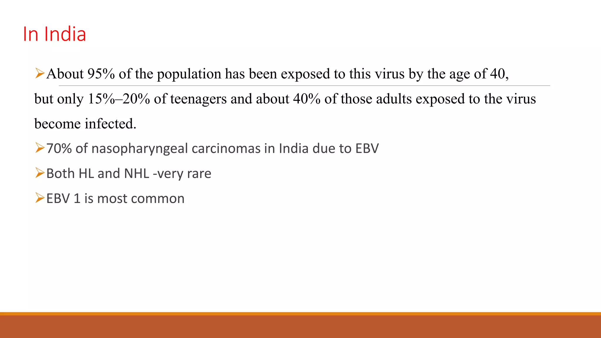 In India
About 95% of the population has been exposed to this virus by the age of 40,
but only 15%–20% of teenagers and about 40% of those adults exposed to the virus
become infected.
70% of nasopharyngeal carcinomas in India due to EBV
Both HL and NHL -very rare
EBV 1 is most common
 