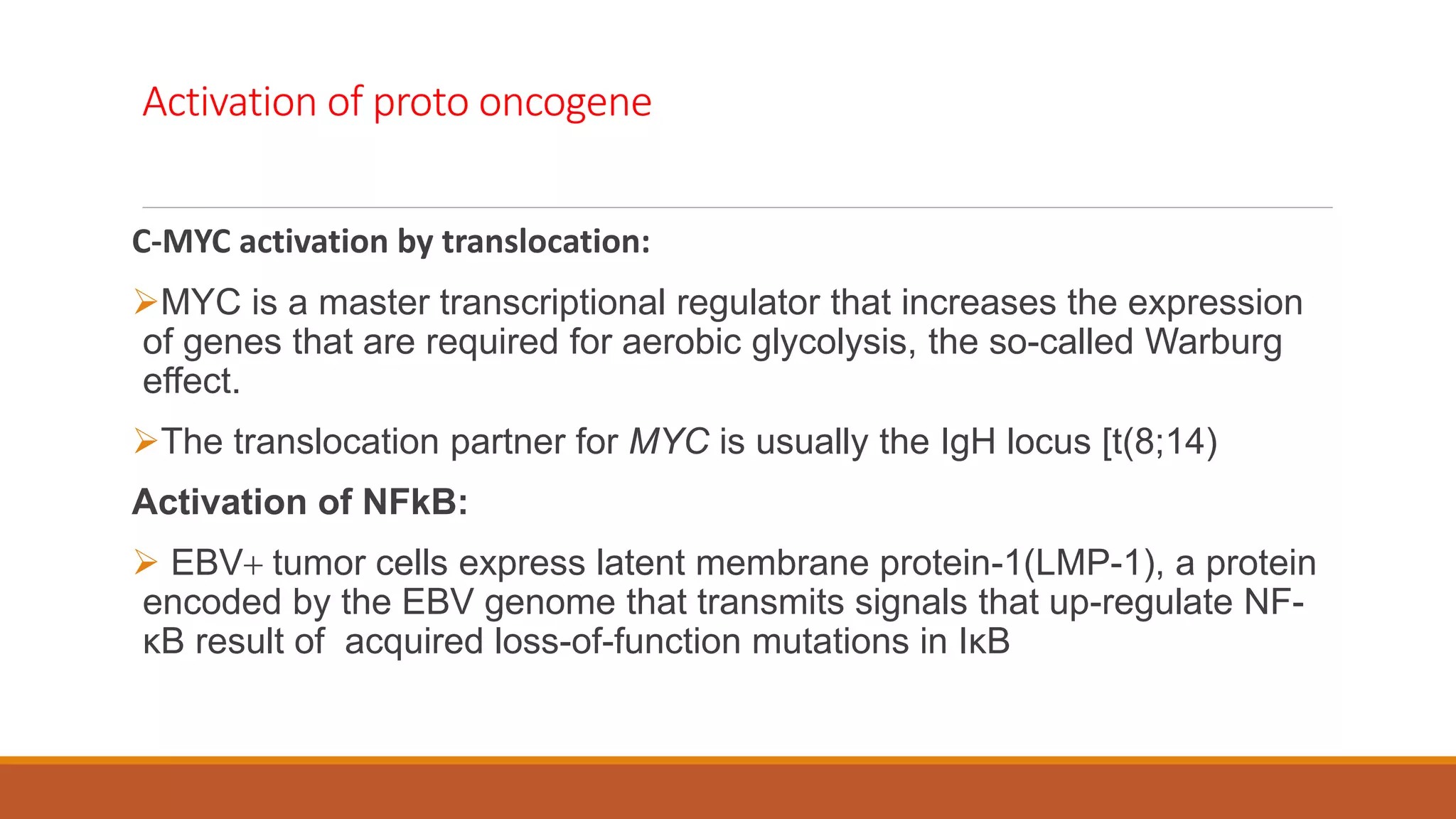 Activation of proto oncogene
C-MYC activation by translocation:
MYC is a master transcriptional regulator that increases the expression
of genes that are required for aerobic glycolysis, the so-called Warburg
effect.
The translocation partner for MYC is usually the IgH locus [t(8;14)
Activation of NFkB:
 EBV+ tumor cells express latent membrane protein-1(LMP-1), a protein
encoded by the EBV genome that transmits signals that up-regulate NF-
κB result of acquired loss-of-function mutations in IκB
 