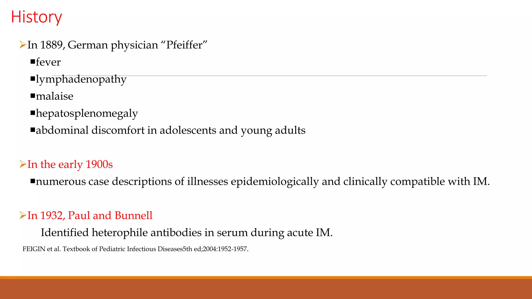 History
In 1889, German physician “Pfeiffer”
fever
lymphadenopathy
malaise
hepatosplenomegaly
abdominal discomfort in adolescents and young adults
In the early 1900s
numerous case descriptions of illnesses epidemiologically and clinically compatible with IM.
In 1932, Paul and Bunnell
Identified heterophile antibodies in serum during acute IM.
FEIGIN et al. Textbook of Pediatric Infectious Diseases5th ed;2004:1952-1957.
 