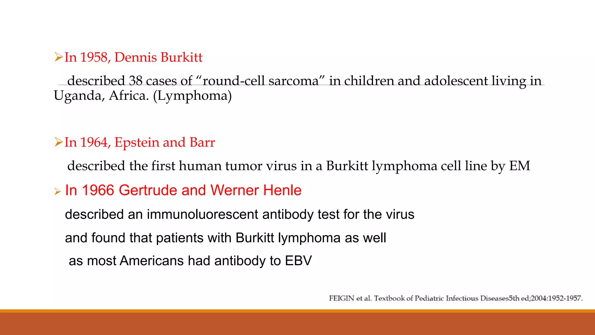 In 1958, Dennis Burkitt
described 38 cases of “round-cell sarcoma” in children and adolescent living in
Uganda, Africa. (Lymphoma)
In 1964, Epstein and Barr
described the first human tumor virus in a Burkitt lymphoma cell line by EM
 In 1966 Gertrude and Werner Henle
described an immunoluorescent antibody test for the virus
and found that patients with Burkitt lymphoma as well
as most Americans had antibody to EBV
 