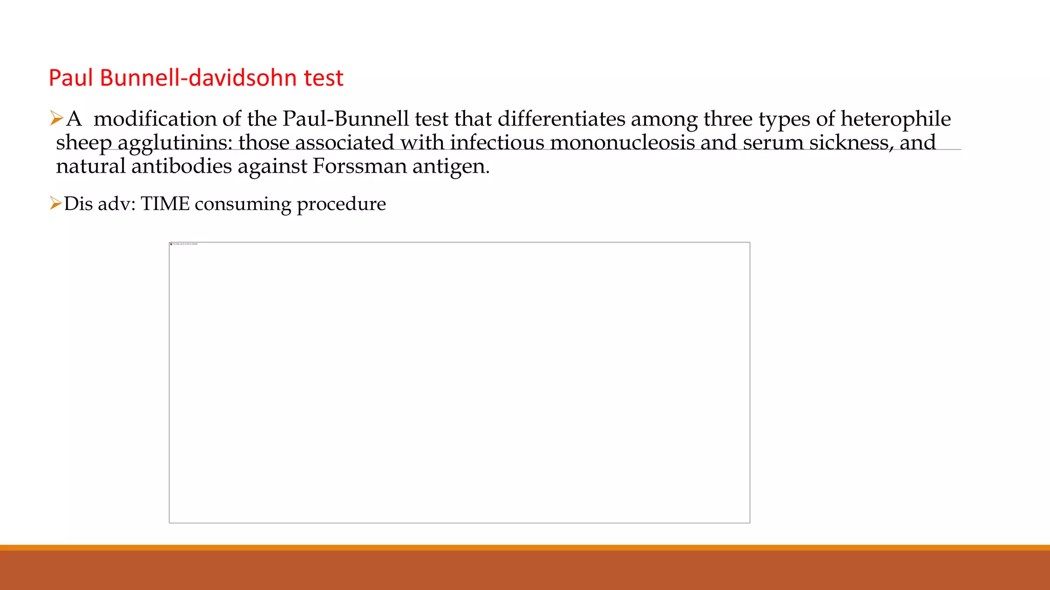 Paul Bunnell-davidsohn test
A modification of the Paul-Bunnell test that differentiates among three types of heterophile
sheep agglutinins: those associated with infectious mononucleosis and serum sickness, and
natural antibodies against Forssman antigen.
Dis adv: TIME consuming procedure
 