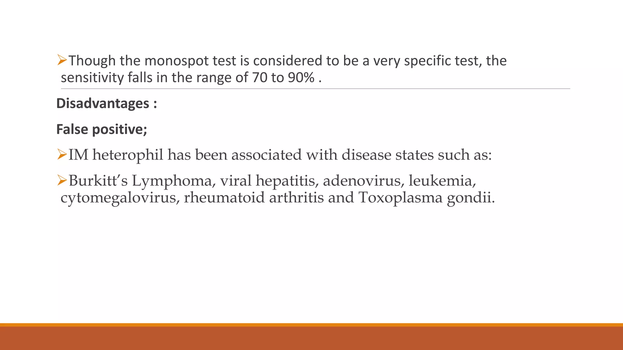 Though the monospot test is considered to be a very specific test, the
sensitivity falls in the range of 70 to 90% .
Disadvantages :
False positive;
IM heterophil has been associated with disease states such as:
Burkitt’s Lymphoma, viral hepatitis, adenovirus, leukemia,
cytomegalovirus, rheumatoid arthritis and Toxoplasma gondii.
 