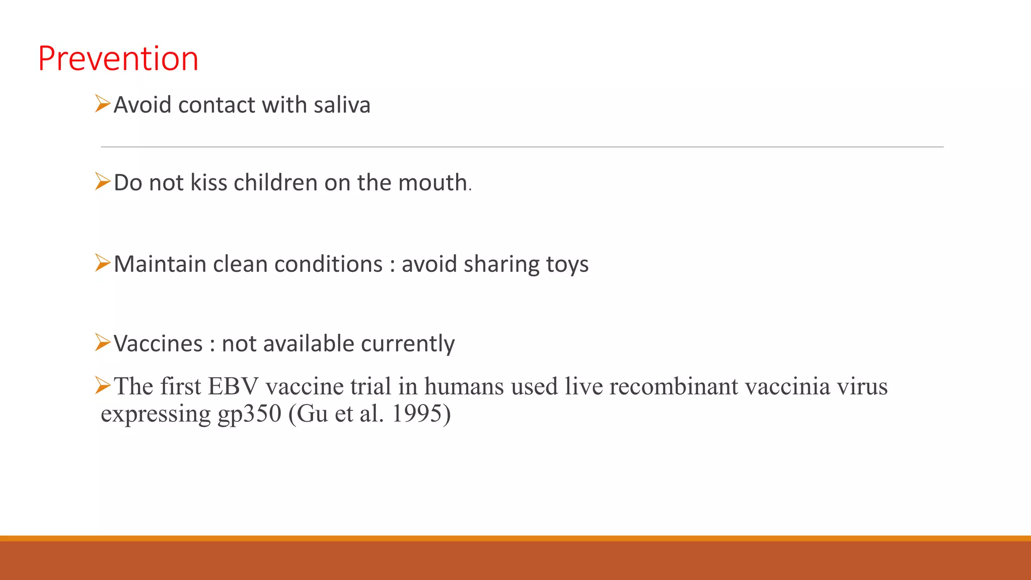 Prevention
Avoid contact with saliva
Do not kiss children on the mouth.
Maintain clean conditions : avoid sharing toys
Vaccines : not available currently
The first EBV vaccine trial in humans used live recombinant vaccinia virus
expressing gp350 (Gu et al. 1995)
 