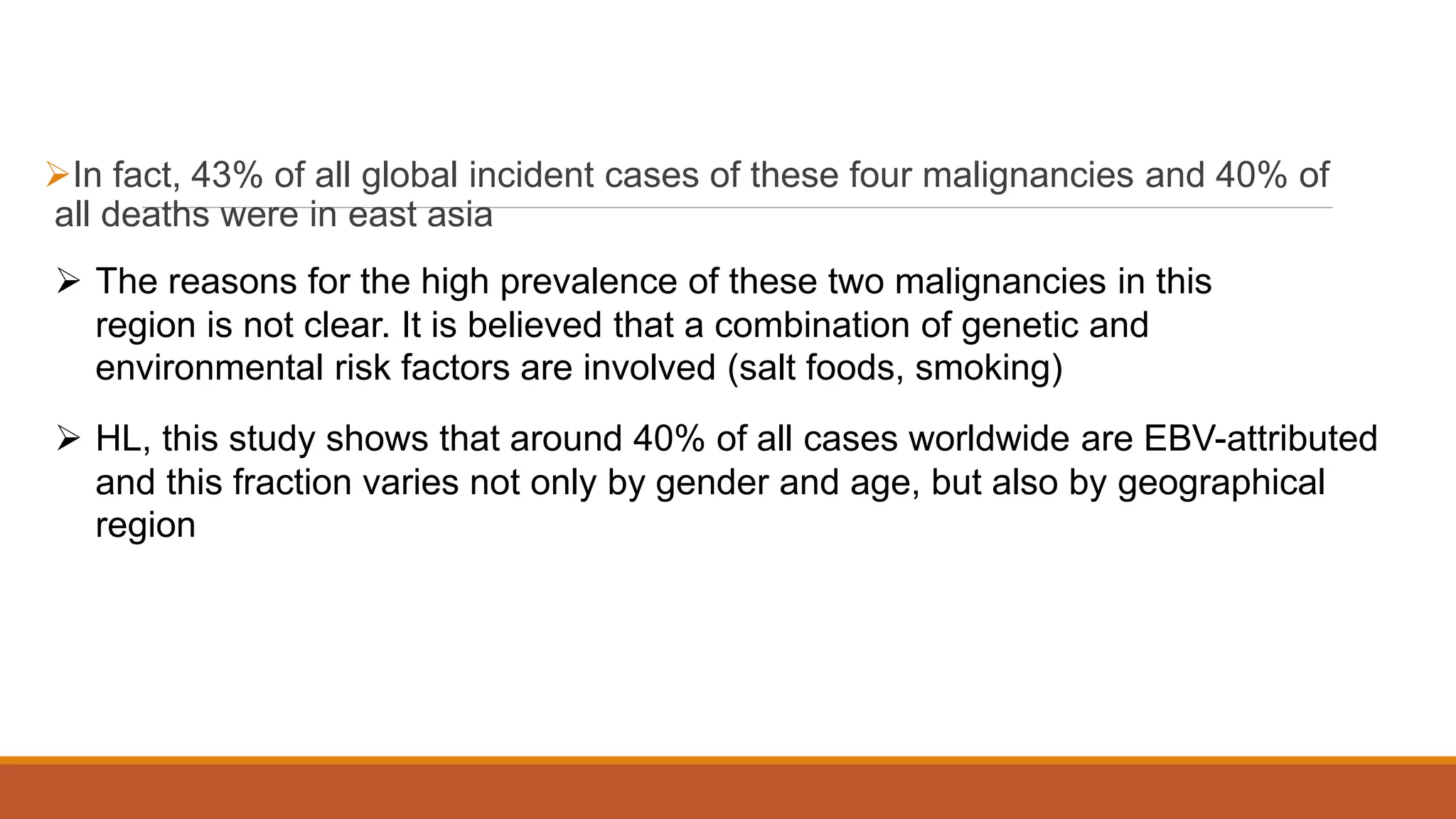 In fact, 43% of all global incident cases of these four malignancies and 40% of
all deaths were in east asia
 The reasons for the high prevalence of these two malignancies in this
region is not clear. It is believed that a combination of genetic and
environmental risk factors are involved (salt foods, smoking)
 HL, this study shows that around 40% of all cases worldwide are EBV-attributed
and this fraction varies not only by gender and age, but also by geographical
region
 
