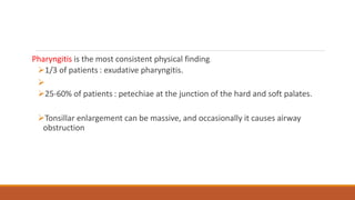 Pharyngitis is the most consistent physical finding.
1/3 of patients : exudative pharyngitis.

25-60% of patients : petechiae at the junction of the hard and soft palates.
Tonsillar enlargement can be massive, and occasionally it causes airway
obstruction
 