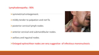 Lymphadenopathy : 90%
symmetrical enlargement.
mildly tender to palpation and not fix.
posterior cervical lymph nodes.
anterior cervical and submandibular nodes.
axillary and inguinal nodes.
Enlarged epitrochlear nodes are very suggestive of infectious mononucleosis.
 