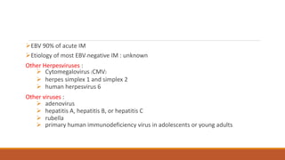 EBV 90% of acute IM
Etiology of most EBV-negative IM : unknown
Other Herpesviruses :
 Cytomegalovirus (CMV)
 herpes simplex 1 and simplex 2
 human herpesvirus 6
Other viruses :
 adenovirus
 hepatitis A, hepatitis B, or hepatitis C
 rubella
 primary human immunodeficiency virus in adolescents or young adults.
 