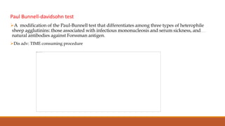 Paul Bunnell-davidsohn test
A modification of the Paul-Bunnell test that differentiates among three types of heterophile
sheep agglutinins: those associated with infectious mononucleosis and serum sickness, and
natural antibodies against Forssman antigen.
Dis adv: TIME consuming procedure
 