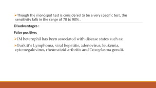 Though the monospot test is considered to be a very specific test, the
sensitivity falls in the range of 70 to 90% .
Disadvantages :
False positive;
IM heterophil has been associated with disease states such as:
Burkitt’s Lymphoma, viral hepatitis, adenovirus, leukemia,
cytomegalovirus, rheumatoid arthritis and Toxoplasma gondii.
 