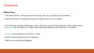 Treatment
Medical Care :
self-limited illness : not require specific therapy. Bed rest ,analgesics & good hydration.
Inpatient therapy of medical and surgical complications may be required
Corticosteroids -swelling of pharyngitis, airway obstruction, severe thrombocytopenia, and hemolytic anemia.
prednisolone (40–60 mg/d or 2–3 days, with subsequent tapering o the dose over 1–2 weeks)
Acyclovir (10 mg/kg/dose IV q8h for 7-10 d)
inhibit viral shedding from the oropharynx
Effective for oral hairy leukoplakia
 