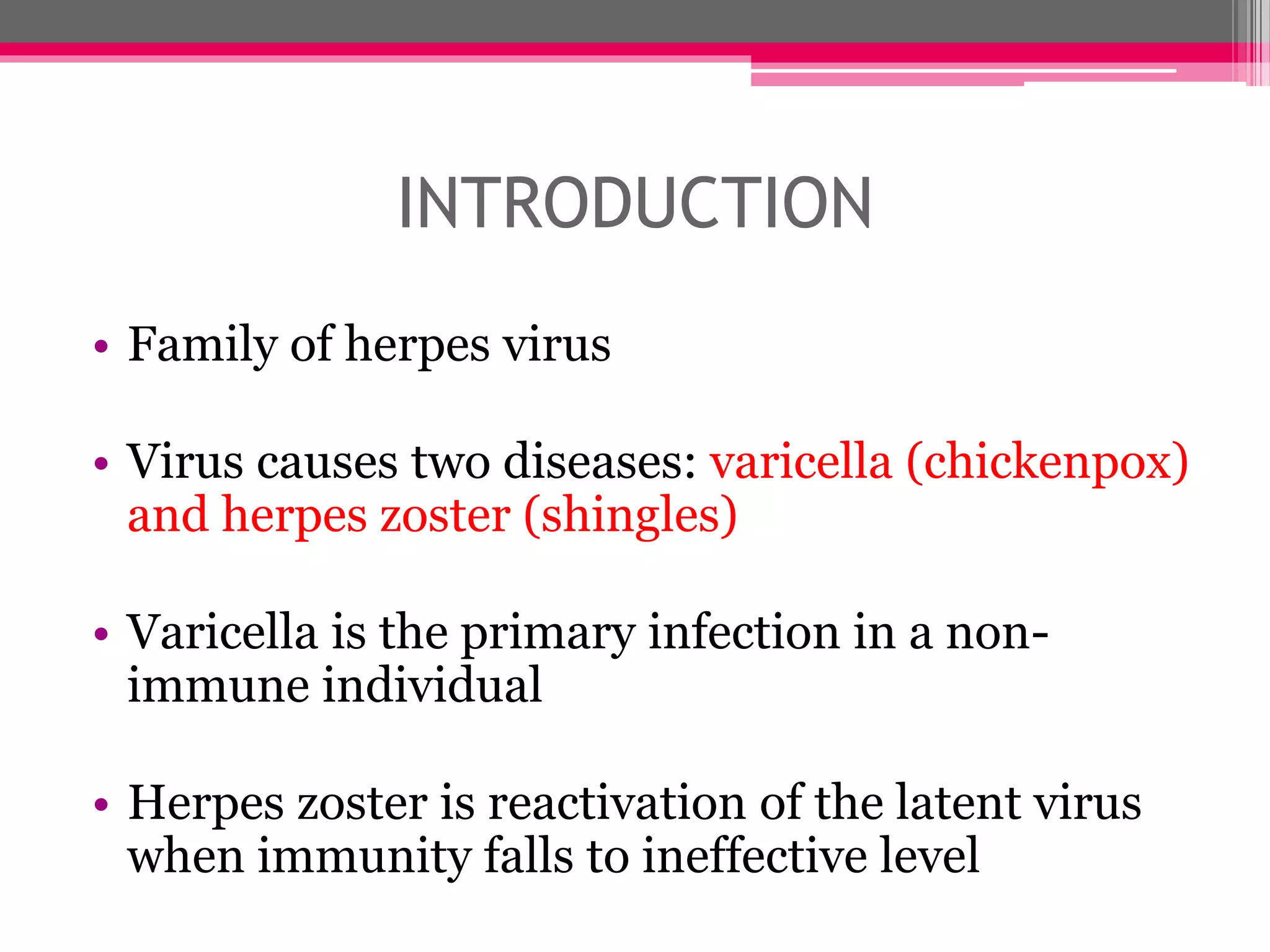 INTRODUCTION
• Family of herpes virus
• Virus causes two diseases: varicella (chickenpox)
and herpes zoster (shingles)
• Varicella is the primary infection in a non-
immune individual
• Herpes zoster is reactivation of the latent virus
when immunity falls to ineffective level