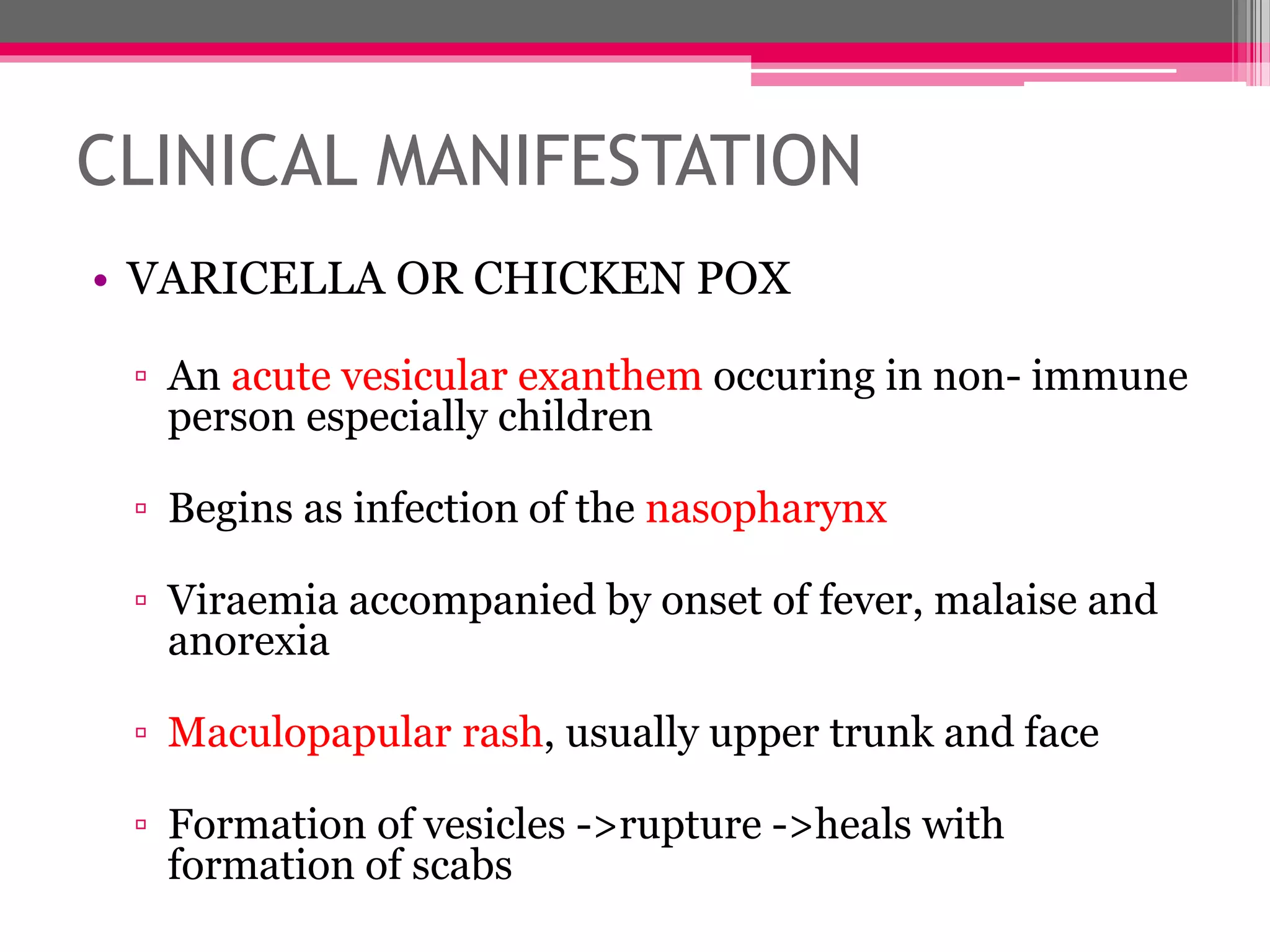 CLINICAL MANIFESTATION
• VARICELLA OR CHICKEN POX
▫ An acute vesicular exanthem occuring in non- immune
person especially children
▫ Begins as infection of the nasopharynx
▫ Viraemia accompanied by onset of fever, malaise and
anorexia
▫ Maculopapular rash, usually upper trunk and face
▫ Formation of vesicles ->rupture ->heals with
formation of scabs