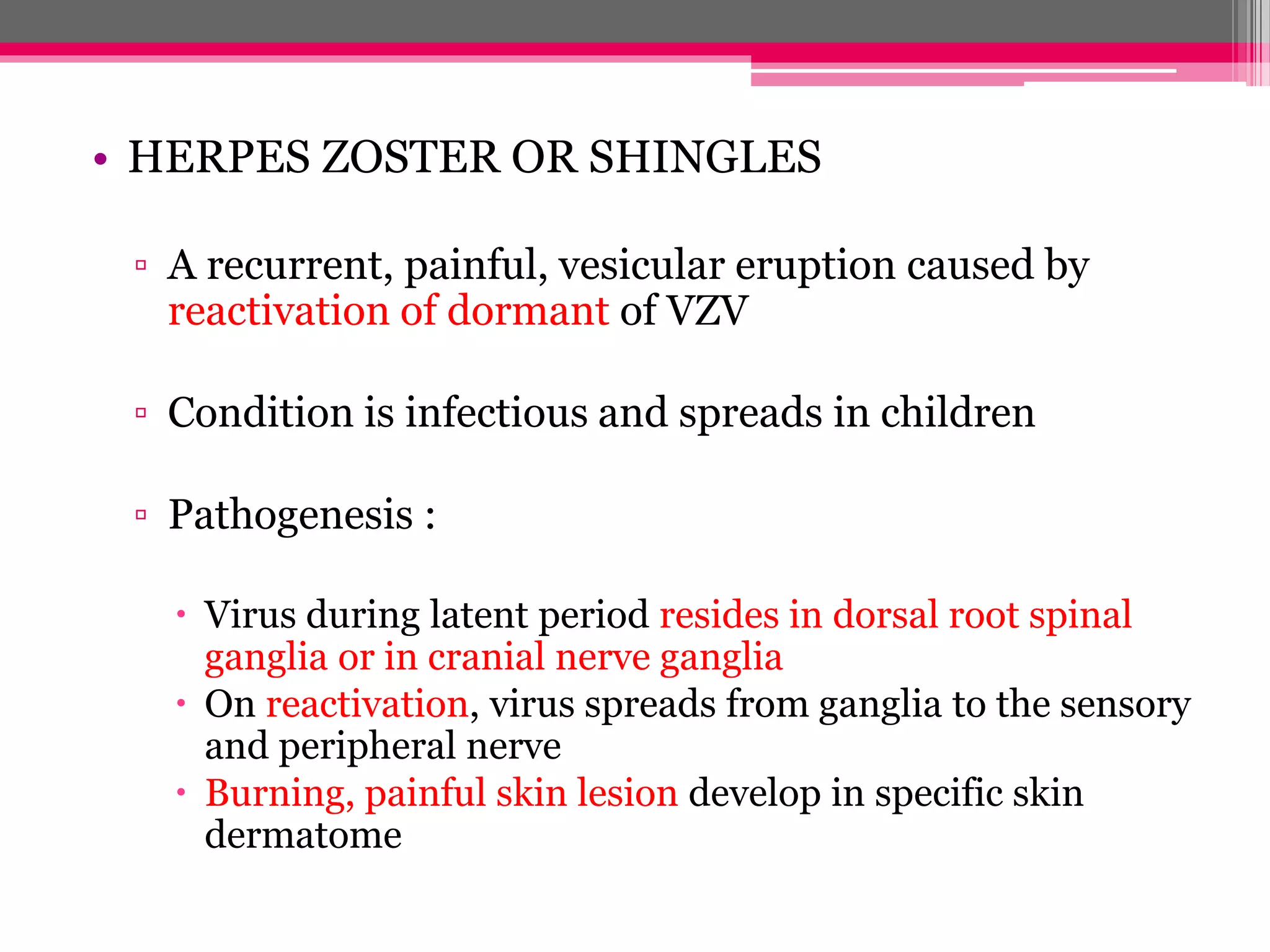 • HERPES ZOSTER OR SHINGLES
▫ A recurrent, painful, vesicular eruption caused by
reactivation of dormant of VZV
▫ Condition is infectious and spreads in children
▫ Pathogenesis :
Virus during latent period resides in dorsal root spinal
ganglia or in cranial nerve ganglia
On reactivation, virus spreads from ganglia to the sensory
and peripheral nerve
Burning, painful skin lesion develop in specific skin
dermatome