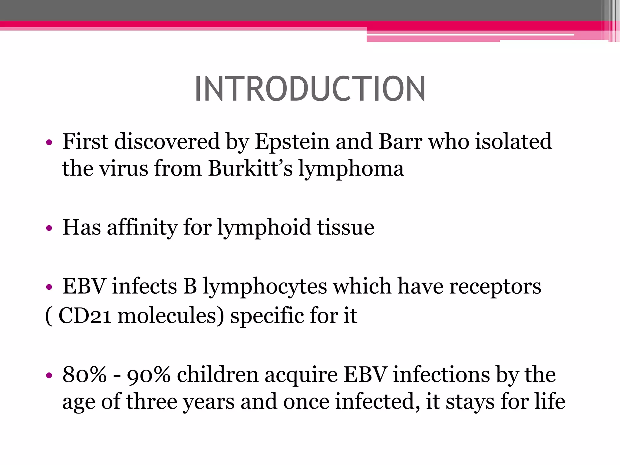 INTRODUCTION
• First discovered by Epstein and Barr who isolated
the virus from Burkitt’s lymphoma
• Has affinity for lymphoid tissue
• EBV infects B lymphocytes which have receptors
( CD21 molecules) specific for it
• 80% - 90% children acquire EBV infections by the
age of three years and once infected, it stays for life
