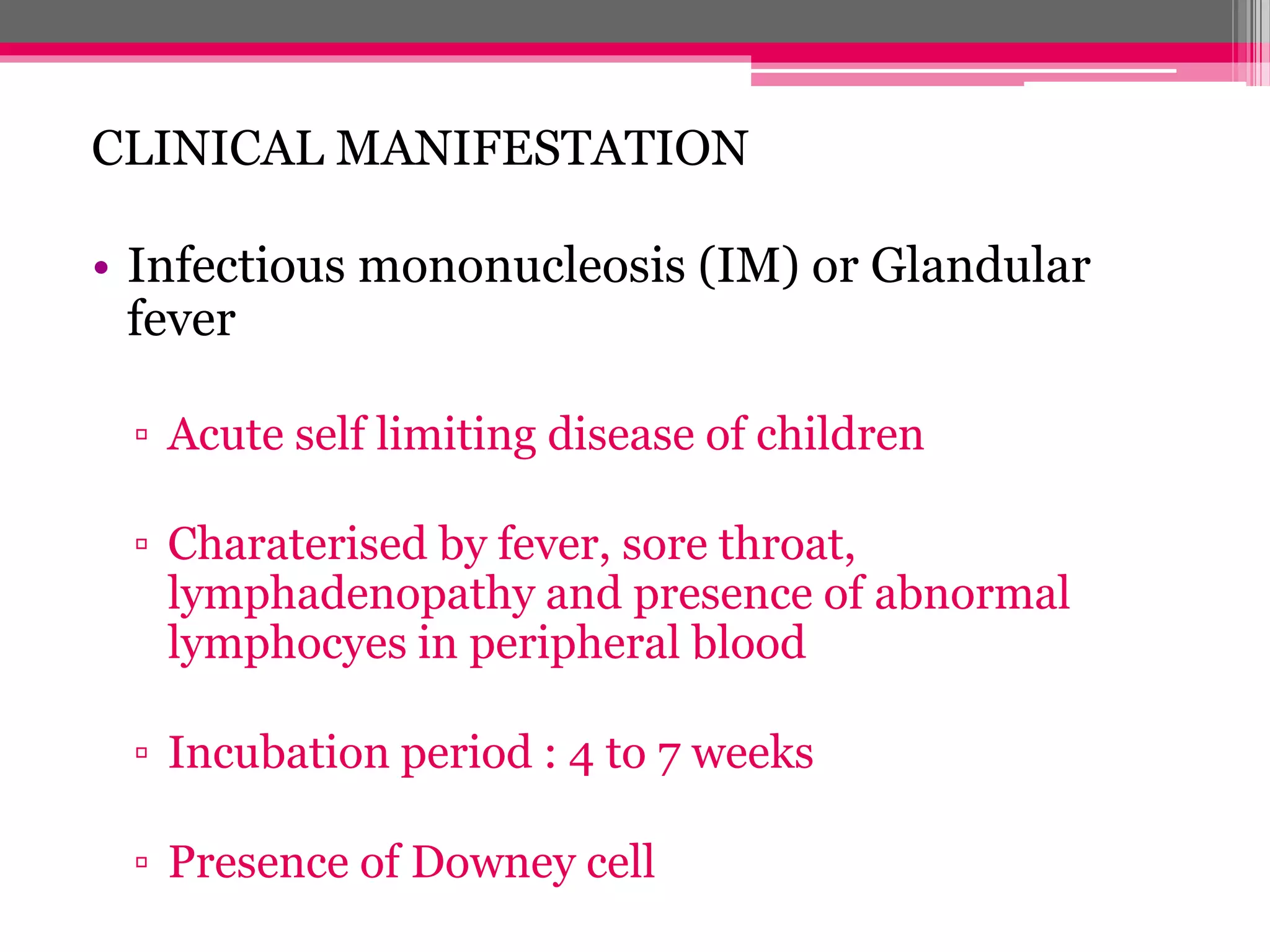 CLINICAL MANIFESTATION
• Infectious mononucleosis (IM) or Glandular
fever
▫ Acute self limiting disease of children
▫ Charaterised by fever, sore throat,
lymphadenopathy and presence of abnormal
lymphocyes in peripheral blood
▫ Incubation period : 4 to 7 weeks
▫ Presence of Downey cell