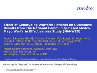 Effect of Genotyping Warfarin Patients on Outcomes: Results from The National Community-based Medco-Mayo Warfarin Effectiveness Study (MM-WES) Robert S Epstein MD MS, Thomas P. Moyer PhD, Ronald E. Aubert PhD, Dennis J. O’Kane PhD, Fang Xia PhD, Robert R. Verbrugge PhD,  Brian F. Gage MD MS, J. Russell Teagarden DMH, RPh Medco Health Solutions, Franklin Lakes, NJ; Mayo Clinic, Rochester, MN; Washington University, St Louis MO Funding sources:  Medco Health Solutions, Mayo Clinic Center for Individualized Therapy Manuscript is “in press” in Journal of American College of Cardiology 