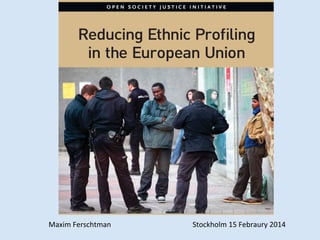OPEN SOCIETY JUSTICE INITIATIVE

CHALLENING	
  ETHNIC	
  PROFILING	
  IN	
  EUROPE	
  

Reducing Ethnic Proﬁling
in the European Union

A Handbook of Goodtockholm	
  15	
  Febraury	
  2014	
  
	
  
	
  
	
  
	
  
	
  S Practices

Maxim	
  Ferschtman	
  

 