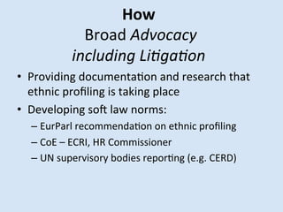 How	
 
	
 Broad	
 Advocacy	
 	
 
including	
 Li/ga/on	
 
•  Providing	
 documentaMon	
 and	
 research	
 that	
 
	
 
ethnic	
 proﬁling	
 is	
 taking	
 place	
 
•  Developing	
 soQ	
 law	
 norms:	
 	
 

–  EurParl	
 recommendaMon	
 on	
 ethnic	
 proﬁling	
 
–  CoE	
 –	
 ECRI,	
 HR	
 Commissioner	
 
–  UN	
 supervisory	
 bodies	
 reporMng	
 (e.g.	
 CERD)	
 	
 

 