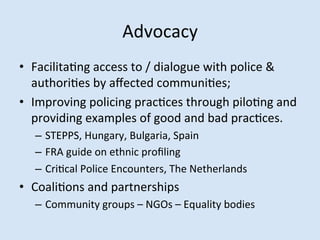 Advocacy	
 
•  FacilitaMng	
 access	
 to	
 /	
 dialogue	
 with	
 police	
 &	
 
authoriMes	
 by	
 aﬀected	
 communiMes;	
 
•  Improving	
 policing	
 pracMces	
 through	
 piloMng	
 and	
 
providing	
 examples	
 of	
 good	
 and	
 bad	
 pracMces.	
 
–  STEPPS,	
 Hungary,	
 Bulgaria,	
 Spain	
 
–  FRA	
 guide	
 on	
 ethnic	
 proﬁling	
 
–  CriMcal	
 Police	
 Encounters,	
 The	
 Netherlands	
 

•  CoaliMons	
 and	
 partnerships	
 
–  Community	
 groups	
 –	
 NGOs	
 –	
 Equality	
 bodies	
 

 