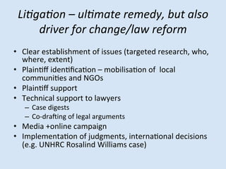 Li/ga/on	
 –	
 ul/mate	
 remedy,	
 but	
 also	
 
driver	
 for	
 change/law	
 reform	
 
	
  (targeted	
 research,	
 who,	
 
•  Clear	
 establishment	
 of	
 issues	
 
where,	
 extent)	
 
•  PlainMﬀ	
 idenMﬁcaMon	
 –	
 mobilisaMon	
 of	
 	
 local	
 
communiMes	
 and	
 NGOs	
 
•  PlainMﬀ	
 support	
 
•  Technical	
 support	
 to	
 lawyers	
 
–  Case	
 digests	
 
–  Co-­‐draQing	
 of	
 legal	
 arguments	
 

•  Media	
 +online	
 campaign	
 	
 
•  ImplementaMon	
 of	
 judgments,	
 internaMonal	
 decisions	
 
(e.g.	
 UNHRC	
 Rosalind	
 Williams	
 case)	
 

 