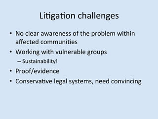 LiMgaMon	
 challenges	
 
•  No	
 clear	
 awareness	
 of	
 the	
 problem	
 within	
 
aﬀected	
 communiMes	
 
•  Working	
 with	
 vulnerable	
 groups	
 
–  Sustainability!	
 

•  Proof/evidence	
 
•  ConservaMve	
 legal	
 systems,	
 need	
 convincing	
 

 