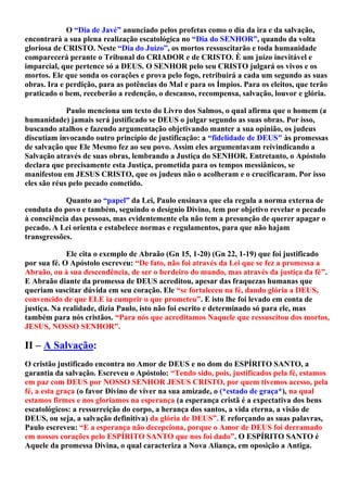 O “Dia de Javé” anunciado pelos profetas como o dia da ira e da salvação,
encontrará a sua plena realização escatológica no “Dia do SENHOR”, quando da volta
gloriosa de CRISTO. Neste “Dia do Juízo”, os mortos ressuscitarão e toda humanidade
comparecerá perante o Tribunal do CRIADOR e de CRISTO. È um juízo inevitável e
imparcial, que pertence só a DEUS. O SENHOR pelo seu CRISTO julgará os vivos e os
mortos. Ele que sonda os corações e prova pelo fogo, retribuirá a cada um segundo as suas
obras. Ira e perdição, para as potências do Mal e para os Ímpios. Para os eleitos, que terão
praticado o bem, receberão a redenção, o descanso, recompensa, salvação, louvor e glória.
Paulo menciona um texto do Livro dos Salmos, o qual afirma que o homem (a
humanidade) jamais será justificado se DEUS o julgar segundo as suas obras. Por isso,
buscando atalhos e fazendo argumentação objetivando manter a sua opinião, os judeus
discutiam invocando outro princípio de justificação: a “fidelidade de DEUS" às promessas
de salvação que Ele Mesmo fez ao seu povo. Assim eles argumentavam reivindicando a
Salvação através de suas obras, lembrando a Justiça do SENHOR. Entretanto, o Apóstolo
declara que precisamente esta Justiça, prometida para os tempos messiânicos, se
manifestou em JESUS CRISTO, que os judeus não o acolheram e o crucificaram. Por isso
eles são réus pelo pecado cometido.
Quanto ao “papel” da Lei, Paulo ensinava que ela regula a norma externa de
conduta do povo e também, seguindo o desígnio Divino, tem por objetivo revelar o pecado
à consciência das pessoas, mas evidentemente ela não tem a presunção de querer apagar o
pecado. A Lei orienta e estabelece normas e regulamentos, para que não hajam
transgressões.
Ele cita o exemplo de Abraão (Gn 15, 1-20) (Gn 22, 1-19) que foi justificado
por sua fé. O Apóstolo escreveu: “De fato, não foi através da Lei que se fez a promessa a
Abraão, ou à sua descendência, de ser o herdeiro do mundo, mas através da justiça da fé”.
E Abraão diante da promessa de DEUS acreditou, apesar das fraquezas humanas que
queriam suscitar dúvida em seu coração. Ele “se fortaleceu na fé, dando glória a DEUS,
convencido de que ELE ia cumprir o que prometeu”. E isto lhe foi levado em conta de
justiça. Na realidade, dizia Paulo, isto não foi escrito e determinado só para ele, mas
também para nós cristãos. “Para nós que acreditamos Naquele que ressuscitou dos mortos,
JESUS, NOSSO SENHOR”.
II – A Salvação:
O cristão justificado encontra no Amor de DEUS e no dom do ESPÍRITO SANTO, a
garantia da salvação. Escreveu o Apóstolo: “Tendo sido, pois, justificados pela fé, estamos
em paz com DEUS por NOSSO SENHOR JESUS CRISTO, por quem tivemos acesso, pela
fé, a esta graça (o favor Divino de viver na sua amizade, o (*estado de graça*), na qual
estamos firmes e nos gloriamos na esperança (a esperança cristã é a expectativa dos bens
escatológicos: a ressurreição do corpo, a herança dos santos, a vida eterna, a visão de
DEUS, ou seja, a salvação definitiva) da glória de DEUS”. E reforçando as suas palavras,
Paulo escreveu: “E a esperança não decepciona, porque o Amor de DEUS foi derramado
em nossos corações pelo ESPÍRITO SANTO que nos foi dado”. O ESPÍRITO SANTO é
Aquele da promessa Divina, o qual caracteriza a Nova Aliança, em oposição a Antiga.
 