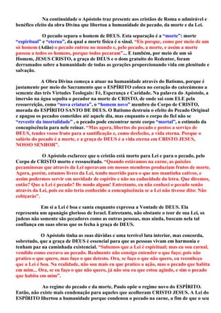 Na continuidade o Apóstolo traz presente aos cristãos de Roma o admirável e
benéfico efeito da obra Divina que libertou a humanidade do pecado, da morte e da Lei.
O pecado separa o homem de DEUS. Esta separação é a “morte”: morte
“espiritual” e “eterna”, da qual a morte física é o sinal. “Eis porque, como por meio de um
só homem (Adão) o pecado entrou no mundo e, pelo pecado, a morte, e assim a morte
passou a todos os homens, porque todos pecaram”... E também, por meio de um só
Homem, JESUS CRISTO, a graça de DEUS e o dom gratuito do Redentor, foram
derramados sobre a humanidade de todas as gerações proporcionando vida em plenitude e
salvação.
A Obra Divina começa a atuar na humanidade através do Batismo, porque é
justamente por meio do Sacramento que o ESPÍRITO coloca no coração do catecúmeno a
semente das três Virtudes Teologais: Fé, Esperança e Caridade. Na palavra do Apóstolo, a
imersão na água sepulta o pecador na morte de CRISTO, de onde sai com ELE pela
ressurreição, como “nova criatura”, o “homem novo” membro do Corpo de CRISTO,
morada do ESPÍRITO SANTO DE DEUS. O Batismo destruiu o efeito do Pecado Original
e apagou os pecados cometidos até aquele dia, mas enquanto o corpo do fiel não se
“revestir da imortalidade” , o pecado pode encontrar neste corpo “mortal”, o estimulo da
concupiscência para nele reinar. “Mas agora, libertos do pecado e postos a serviço de
DEUS, tendes vosso fruto para a santificação e, como desfecho, a vida eterna. Porque o
salário do pecado é a morte, e a graça de DEUS é a vida eterna em CRISTO JESUS,
NOSSO SENHOR”.
O Apóstolo esclarece que o cristão está morto para Lei e para o pecado, pelo
Corpo de CRISTO morto e ressuscitado. “Quando estávamos na carne, as paixões
pecaminosas que através da Lei operavam em nossos membros produziam frutos de morte.
Agora, porém, estamos livres da Lei, tendo morrido para o que nos mantinha cativos, e
assim podermos servir em novidade de espírito e não na caducidade da letra. Que diremos,
então? Que a Lei é pecado? De modo algum! Entretanto, eu não conheci o pecado senão
através da Lei, pois eu não teria conhecido a concupiscência se a Lei não tivesse dito: Não
cobiçarás”.
Em si a Lei é boa e santa enquanto expressa a Vontade de DEUS. Ela
representa um apanágio glorioso de Israel. Entretanto, não obstante o teor de sua Lei, os
judeus não somente são pecadores como as outras pessoas, mas ainda, buscam nela tal
confiança em suas obras que os fecha à graça de DEUS.
O Apóstolo tinha as suas dúvidas e uma terrível luta interior, mas concorda,
sobretudo, que a graça de DEUS é essencial para que as pessoas vivam em harmonia e
tenham paz na caminhada existencial. “Sabemos que a Lei é espiritual; mas eu sou carnal,
vendido como escravo ao pecado. Realmente não consigo entender o que faço; pois não
pratico o que quero, mas faço o que detesto. Ora, se faço o que não quero, eu reconheço
que a Lei é boa. Na realidade, não sou mais eu que pratico a ação, mas o pecado que habita
em mim... Ora, se eu faço o que não quero, já não sou eu que estou agindo, e sim o pecado
que habita em mim”.
Ao regime do pecado e da morte, Paulo opõe o regime novo do ESPÍRITO.
Então, não existe mais condenação para aqueles que acolheram CRISTO JESUS. A Lei do
ESPÍRITO libertou a humanidade porque condenou o pecado na carne, a fim de que o seu
 