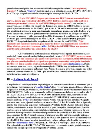 preceito fosse cumprido nas pessoas que não vivem segundo a carne, “mas segundo o
Espírito”. A palavra “Espírito” designa aqui, seja a própria pessoa do DIVINO ESPÍRITO
SANTO, seja o espírito do cristão renovado pela presença do PARÁCLITO.
“E se o ESPÍRITO Daquele que ressuscitou JESUS dentre os mortos habita
em vós, Aquele que ressuscitou CRISTO JESUS dentro os mortos dará vida também a
vossos corpos mortais, através do seu ESPÍRITO que habita em vós”. Isto porque, a
ressurreição dos cristãos está em estreita dependência com a de CRISTO. É pelo mesmo
poder e pelo mesmo dom do ESPÍRITO que o PAI ETERNO os ressuscitará. Mas para que
isto aconteça, é necessária uma transformação pessoal com uma preparação desde agora
numa verdadeira vida nova, perseverando no caminho do direito, da justiça e do amor
fraterno, tornando o cristão um verdadeiro filho à imagem e à semelhança de seu DEUS.
Todos os que são conduzidos pelo ESPÍRITO SANTO são filhos de DEUS, porque o
ESPÍRITO é o princípio da vida propriamente Divina que há em CRISTO. “Não
recebestes um espírito de escravos, para recair no temor, mas recebestes um espírito de
filhos adotivos, pelo qual clamamos: Abba! Pai! O próprio ESPÍRITO se une ao nosso
espírito para testemunhar que somos filhos de DEUS”.
Os sofrimentos e as tribulações do tempo presente apesar de incômodos, são
muito inferiores à grandeza da glória que revelará em nós. “O ESPÍRITO socorre a nossa
fraqueza. Pois não sabemos o que pedir como convém; mas o próprio ESPÍRITO intercede
por nós com gemidos inefáveis, e Aquele que perscruta os corações sabe qual o desejo do
ESPÍRITO; pois é segundo DEUS que ELE intercede pelos santos (pelos cristãos). Paulo
recomenda orar sem cessar, seguindo o exemplo de JESUS e dos primeiros cristãos. Ele
mesmo rezava sem descanso pelos seus fieis. Porque é somente através da oração que o fiel
entra em comunhão com o SENHOR, que o ilumina nas suas decisões e lhe concede a
solução para as suas necessidades.
III – A situação de Israel:
A seguir ele faz colocações sobre os privilégios e a real situação de Israel e lamentava que o
povo jamais correspondesse a “escolha Divina”. Eles receberam a adoção filial, as alianças,
a legislação, o culto, as promessas, foi berço dos patriarcas e primordialmente onde nasceu
JESUS CRISTO. Então se as pessoas são indóceis, incoerentes, falsas e más, a culpa não é
de DEUS. DEUS é justo e fiel. Ele é o SENHOR absoluto de sua obra, não tem sentido
acusá-lo de injusto. Israel não invoca o nome do SENHOR JESUS, porque sempre se
mostrou rebelde à “luz” que lhe foi proposta. Assim, como poderiam acreditar Naquele
que nunca ouviram e jamais conheceram as suas obras? A Lei de Moisés, dizia o Apóstolo,
em si é boa e santa, fez as pessoas conhecerem a Vontade de DEUS, mas tinha um grave
defeito, não infundia a força interior necessária para cumpri-la com dignidade. Por esse
motivo, o que a Lei mosaica conseguiu foi apenas fazer o povo tomar consciência de seu
pecado e de compreender a insubstituível premência da ajuda Divina. São Paulo afirma
que, o socorro de DEUS completamente gratuito, prometido outrora a Abraão antes do
dom da Lei, acaba de ser concedido em JESUS CRISTO, porque a morte e a ressurreição
do SENHOR destruíram a antiga humanidade, viciada pelo pecado de Adão e agora,
recriada “humanidade nova”, da qual ELE, JESUS, é o Protótipo. Unido a CRISTO pela
fé e estimulado pelo ESPÍRITO SANTO, as pessoas recebem doravante, gratuitamente, a
verdadeira justiça e podem viver segundo a Vontade Divina.
 
