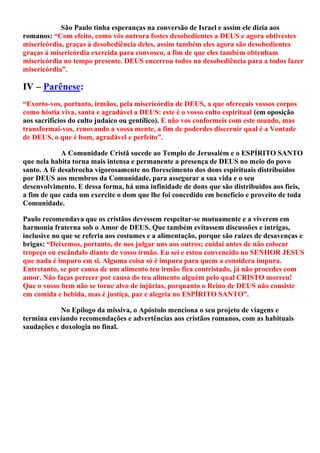 São Paulo tinha esperanças na conversão de Israel e assim ele dizia aos
romanos: “Com efeito, como vós outrora fostes desobedientes a DEUS e agora obtivestes
misericórdia, graças à desobediência deles, assim também eles agora são desobedientes
graças á misericórdia exercida para convosco, a fim de que eles também obtenham
misericórdia no tempo presente. DEUS encerrou todos na desobediência para a todos fazer
misericórdia”.
IV – Parênese:
“Exorto-vos, portanto, irmãos, pela misericórdia de DEUS, a que ofereçais vossos corpos
como hóstia viva, santa e agradável a DEUS: este é o vosso culto espiritual (em oposição
aos sacrifícios do culto judaico ou gentílico). E não vos conformeis com este mundo, mas
transformai-vos, renovando a vossa mente, a fim de poderdes discernir qual é a Vontade
de DEUS, o que é bom, agradável e perfeito”.
A Comunidade Cristã sucede ao Templo de Jerusalém e o ESPÍRITO SANTO
que nela habita torna mais intensa e permanente a presença de DEUS no meio do povo
santo. A fé desabrocha vigorosamente no florescimento dos dons espirituais distribuídos
por DEUS aos membros da Comunidade, para assegurar a sua vida e o seu
desenvolvimento. E dessa forma, há uma infinidade de dons que são distribuídos aos fieis,
a fim de que cada um exercite o dom que lhe foi concedido em benefício e proveito de toda
Comunidade.
Paulo recomendava que os cristãos devessem respeitar-se mutuamente e a viverem em
harmonia fraterna sob o Amor de DEUS. Que também evitassem discussões e intrigas,
inclusive no que se referia aos costumes e a alimentação, porque são raízes de desavenças e
brigas: “Deixemos, portanto, de nos julgar uns aos outros; cuidai antes de não colocar
tropeço ou escândalo diante de vosso irmão. Eu sei e estou convencido no SENHOR JESUS
que nada é impuro em si. Alguma coisa só é impura para quem a considera impura.
Entretanto, se por causa de um alimento teu irmão fica contristado, já não procedes com
amor. Não faças perecer por causa do teu alimento alguém pelo qual CRISTO morreu!
Que o vosso bem não se torne alvo de injúrias, porquanto o Reino de DEUS não consiste
em comida e bebida, mas é justiça, paz e alegria no ESPÍRITO SANTO”.
No Epílogo da missiva, o Apóstolo menciona o seu projeto de viagens e
termina enviando recomendações e advertências aos cristãos romanos, com as habituais
saudações e doxologia no final.
 