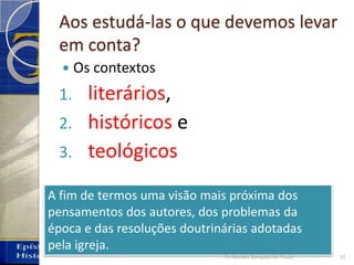 Aos estudá-las o que devemos levar
em conta?
 Os contextos
1. literários,
2. históricos e
3. teológicos
A fim de termos uma visão mais próxima dos
pensamentos dos autores, dos problemas da
época e das resoluções doutrinárias adotadas
pela igreja.
10Pr. Moisés Sampaio de Paula
 