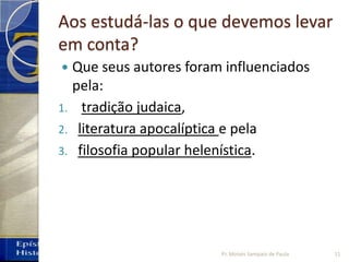 Aos estudá-las o que devemos levar
em conta?
 Que seus autores foram influenciados
pela:
1. tradição judaica,
2. literatura apocalíptica e pela
3. filosofia popular helenística.
11Pr. Moisés Sampaio de Paula
 