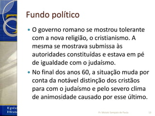 Fundo político
 O governo romano se mostrou tolerante
com a nova religião, o cristianismo. A
mesma se mostrava submissa às
autoridades constituídas e estava em pé
de igualdade com o judaísmo.
 No final dos anos 60, a situação muda por
conta da notável distinção dos cristãos
para com o judaísmo e pelo severo clima
de animosidade causado por esse último.
13Pr. Moisés Sampaio de Paula
 