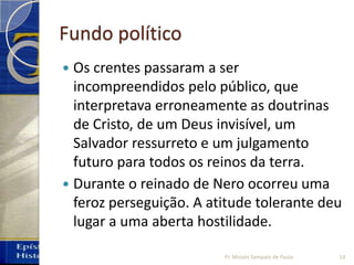 Fundo político
 Os crentes passaram a ser
incompreendidos pelo público, que
interpretava erroneamente as doutrinas
de Cristo, de um Deus invisível, um
Salvador ressurreto e um julgamento
futuro para todos os reinos da terra.
 Durante o reinado de Nero ocorreu uma
feroz perseguição. A atitude tolerante deu
lugar a uma aberta hostilidade.
14Pr. Moisés Sampaio de Paula
 