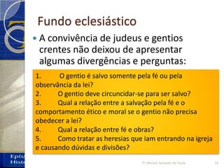Fundo eclesiástico
 A convivência de judeus e gentios
crentes não deixou de apresentar
algumas divergências e perguntas:
1. O gentio é salvo somente pela fé ou pela
observância da lei?
2. O gentio deve circuncidar-se para ser salvo?
3. Qual a relação entre a salvação pela fé e o
comportamento ético e moral se o gentio não precisa
obedecer a lei?
4. Qual a relação entre fé e obras?
5. Como tratar as heresias que iam entrando na igreja
e causando dúvidas e divisões?
16Pr. Moisés Sampaio de Paula
 
