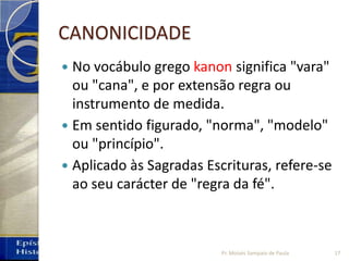 CANONICIDADE
 No vocábulo grego kanon significa "vara"
ou "cana", e por extensão regra ou
instrumento de medida.
 Em sentido figurado, "norma", "modelo"
ou "princípio".
 Aplicado às Sagradas Escrituras, refere-se
ao seu carácter de "regra da fé".
17Pr. Moisés Sampaio de Paula
 