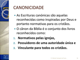 CANONICIDADE
 As Escrituras canónicas são aquelas
reconhecidas como inspiradas por Deus e
portanto normativas para os cristãos.
 O cânon da Bíblia é o conjunto dos livros
reconhecidos como:
1. Normativos pelas igrejas,
2. Possuidores de uma autoridade única e
3. Vinculante para todos os cristãos.
18Pr. Moisés Sampaio de Paula
 