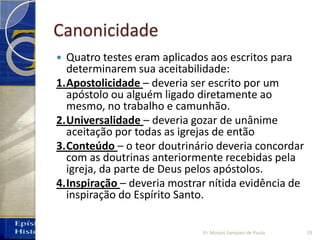 Canonicidade
 Quatro testes eram aplicados aos escritos para
determinarem sua aceitabilidade:
1.Apostolicidade – deveria ser escrito por um
apóstolo ou alguém ligado diretamente ao
mesmo, no trabalho e camunhão.
2.Universalidade – deveria gozar de unânime
aceitação por todas as igrejas de então
3.Conteúdo – o teor doutrinário deveria concordar
com as doutrinas anteriormente recebidas pela
igreja, da parte de Deus pelos apóstolos.
4.Inspiração – deveria mostrar nítida evidência de
inspiração do Espírito Santo.
19Pr. Moisés Sampaio de Paula
 