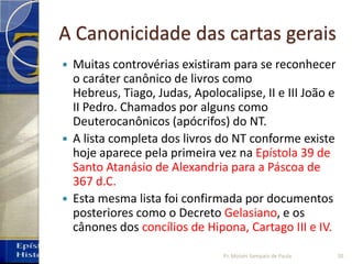 A Canonicidade das cartas gerais
 Muitas controvérias existiram para se reconhecer
o caráter canônico de livros como
Hebreus, Tiago, Judas, Apolocalipse, II e III João e
II Pedro. Chamados por alguns como
Deuterocanônicos (apócrifos) do NT.
 A lista completa dos livros do NT conforme existe
hoje aparece pela primeira vez na Epístola 39 de
Santo Atanásio de Alexandria para a Páscoa de
367 d.C.
 Esta mesma lista foi confirmada por documentos
posteriores como o Decreto Gelasiano, e os
cânones dos concílios de Hipona, Cartago III e IV.
20Pr. Moisés Sampaio de Paula
 
