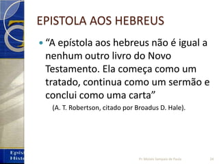 EPISTOLA AOS HEBREUS
 “A epístola aos hebreus não é igual a
nenhum outro livro do Novo
Testamento. Ela começa como um
tratado, continua como um sermão e
conclui como uma carta”
(A. T. Robertson, citado por Broadus D. Hale).
24Pr. Moisés Sampaio de Paula
 