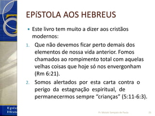 EPíSTOLA AOS HEBREUS
 Este livro tem muito a dizer aos cristãos
modernos:
1. Que não devemos ficar perto demais dos
elementos de nossa vida anterior. Fomos
chamados ao rompimento total com aquelas
velhas coisas que hoje só nos envergonham
(Rm 6:21).
2. Somos alertados por esta carta contra o
perigo da estagnação espiritual, de
permanecermos sempre “crianças” (5:11‐6:3).
25Pr. Moisés Sampaio de Paula
 