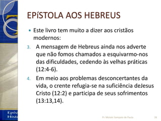EPíSTOLA AOS HEBREUS
 Este livro tem muito a dizer aos cristãos
modernos:
3. A mensagem de Hebreus ainda nos adverte
que não fomos chamados a esquivarmo‐nos
das dificuldades, cedendo às velhas práticas
(12:4‐6).
4. Em meio aos problemas desconcertantes da
vida, o crente refugia‐se na suficiência deJesus
Cristo (12:2) e participa de seus sofrimentos
(13:13,14).
26Pr. Moisés Sampaio de Paula
 