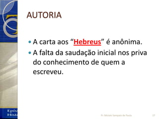 AUTORIA
 A carta aos “Hebreus” é anônima.
 A falta da saudação inicial nos priva
do conhecimento de quem a
escreveu.
27Pr. Moisés Sampaio de Paula
 