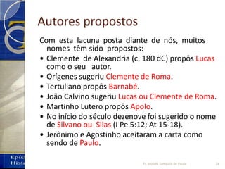 Autores propostos
Com esta lacuna posta diante de nós, muitos
nomes têm sido propostos:
• Clemente de Alexandria (c. 180 dC) propôs Lucas
como o seu autor.
• Orígenes sugeriu Clemente de Roma.
• Tertuliano propôs Barnabé.
• João Calvino sugeriu Lucas ou Clemente de Roma.
• Martinho Lutero propôs Apolo.
• No início do século dezenove foi sugerido o nome
de Silvano ou Silas (I Pe 5:12; At 15‐18).
• Jerônimo e Agostinho aceitaram a carta como
sendo de Paulo.
28Pr. Moisés Sampaio de Paula
 