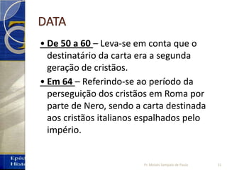 DATA
• De 50 a 60 – Leva-se em conta que o
destinatário da carta era a segunda
geração de cristãos.
• Em 64 – Referindo-se ao período da
perseguição dos cristãos em Roma por
parte de Nero, sendo a carta destinada
aos cristãos italianos espalhados pelo
império.
31Pr. Moisés Sampaio de Paula
 