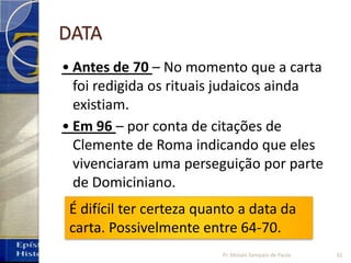 DATA
• Antes de 70 – No momento que a carta
foi redigida os rituais judaicos ainda
existiam.
• Em 96 – por conta de citações de
Clemente de Roma indicando que eles
vivenciaram uma perseguição por parte
de Domiciniano.
É difícil ter certeza quanto a data da
carta. Possivelmente entre 64-70.
32Pr. Moisés Sampaio de Paula
 