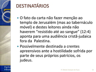 DESTINATÁRIOS
 O fato da carta não fazer menção ao
templo de Jerusalém (mas ao tabernáculo
móvel) e destes leitores ainda não
haverem “resistido até ao sangue” (12:4)
aponta para uma audiência cristã‐judaica
fora da Palestina.
 Possivelmente destinada a crentes
apreensivos ante a hostilidade sofrida por
parte de seus próprios patrícios, os
judeus.
34Pr. Moisés Sampaio de Paula
 