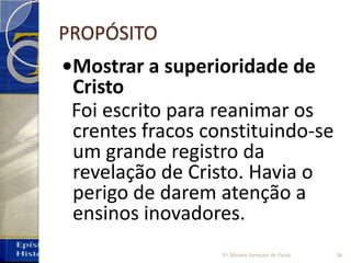 PROPÓSITO
•Mostrar a superioridade de
Cristo
Foi escrito para reanimar os
crentes fracos constituindo-se
um grande registro da
revelação de Cristo. Havia o
perigo de darem atenção a
ensinos inovadores.
36Pr. Moisés Sampaio de Paula
 