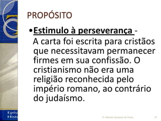 PROPÓSITO
•Estimulo à perseverança -
A carta foi escrita para cristãos
que necessitavam permanecer
firmes em sua confissão. O
cristianismo não era uma
religião reconhecida pelo
império romano, ao contrário
do judaísmo.
37Pr. Moisés Sampaio de Paula
 